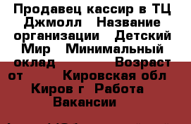 Продавец-кассир в ТЦ Джмолл › Название организации ­ Детский Мир › Минимальный оклад ­ 18 000 › Возраст от ­ 18 - Кировская обл., Киров г. Работа » Вакансии   